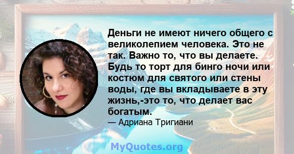 Деньги не имеют ничего общего с великолепием человека. Это не так. Важно то, что вы делаете. Будь то торт для бинго ночи или костюм для святого или стены воды, где вы вкладываете в эту жизнь,-это то, что делает вас