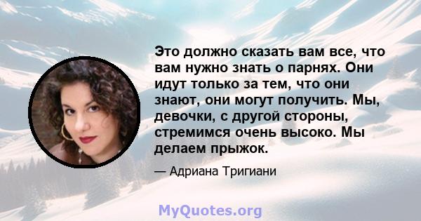 Это должно сказать вам все, что вам нужно знать о парнях. Они идут только за тем, что они знают, они могут получить. Мы, девочки, с другой стороны, стремимся очень высоко. Мы делаем прыжок.