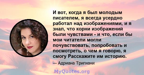 И вот, когда я был молодым писателем, я всегда усердно работал над изображениями, и я знал, что корни изображений были чувствами - и что, если бы мои читатели могли почувствовать, попробовать и посмотреть, о чем я