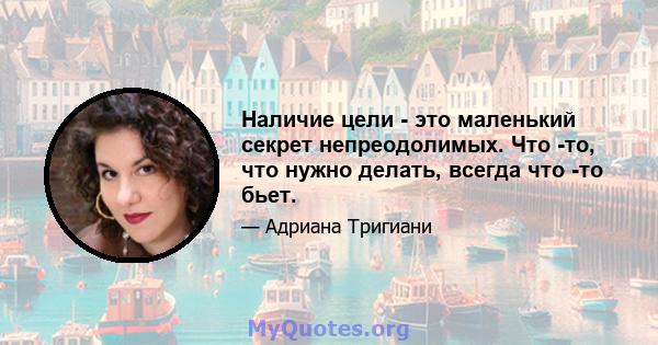 Наличие цели - это маленький секрет непреодолимых. Что -то, что нужно делать, всегда что -то бьет.