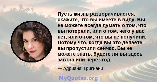 Пусть жизнь разворачивается, скажите, что вы имеете в виду. Вы не можете всегда думать о том, что вы потеряли, или о том, чего у вас нет, или о том, что вы не получили. Потому что, когда вы это делаете, вы пропустили