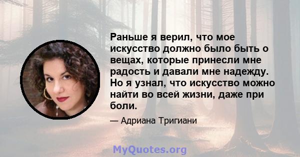 Раньше я верил, что мое искусство должно было быть о вещах, которые принесли мне радость и давали мне надежду. Но я узнал, что искусство можно найти во всей жизни, даже при боли.