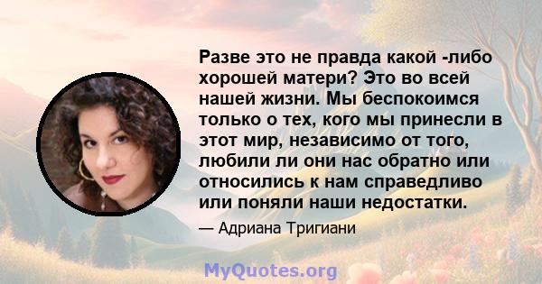 Разве это не правда какой -либо хорошей матери? Это во всей нашей жизни. Мы беспокоимся только о тех, кого мы принесли в этот мир, независимо от того, любили ли они нас обратно или относились к нам справедливо или