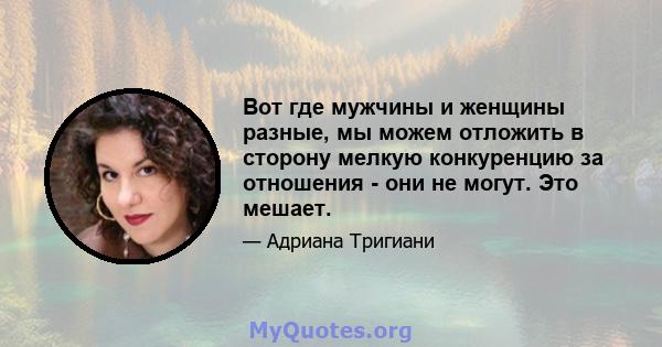 Вот где мужчины и женщины разные, мы можем отложить в сторону мелкую конкуренцию за отношения - они не могут. Это мешает.