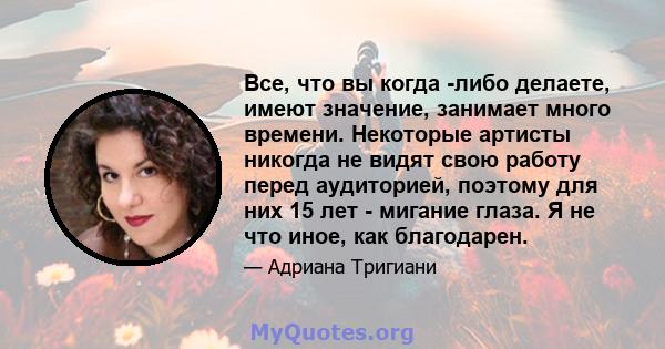 Все, что вы когда -либо делаете, имеют значение, занимает много времени. Некоторые артисты никогда не видят свою работу перед аудиторией, поэтому для них 15 лет - мигание глаза. Я не что иное, как благодарен.