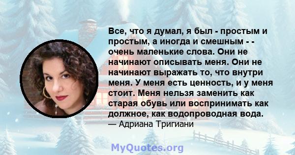 Все, что я думал, я был - простым и простым, а иногда и смешным - - очень маленькие слова. Они не начинают описывать меня. Они не начинают выражать то, что внутри меня. У меня есть ценность, и у меня стоит. Меня нельзя