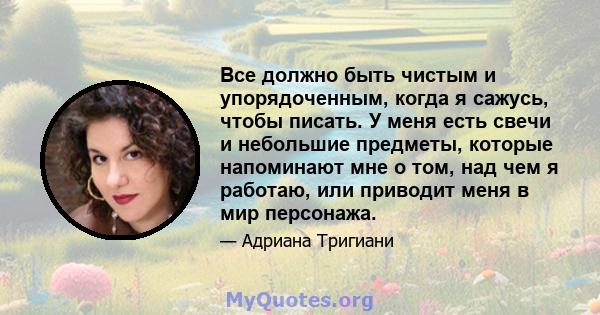 Все должно быть чистым и упорядоченным, когда я сажусь, чтобы писать. У меня есть свечи и небольшие предметы, которые напоминают мне о том, над чем я работаю, или приводит меня в мир персонажа.