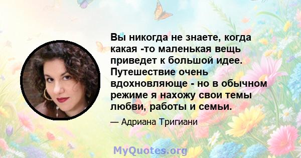 Вы никогда не знаете, когда какая -то маленькая вещь приведет к большой идее. Путешествие очень вдохновляюще - но в обычном режиме я нахожу свои темы любви, работы и семьи.