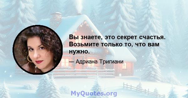 Вы знаете, это секрет счастья. Возьмите только то, что вам нужно.