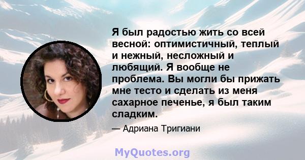 Я был радостью жить со всей весной: оптимистичный, теплый и нежный, несложный и любящий. Я вообще не проблема. Вы могли бы прижать мне тесто и сделать из меня сахарное печенье, я был таким сладким.