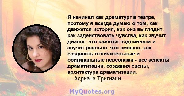 Я начинал как драматург в театре, поэтому я всегда думаю о том, как движется история, как она выглядит, как задействовать чувства, как звучит диалог, что кажется подлинным и звучит реально, что смешно, как создавать