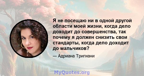 Я не посещаю ни в одной другой области моей жизни, когда дело доходит до совершенства, так почему я должен снизить свои стандарты, когда дело доходит до мальчиков?