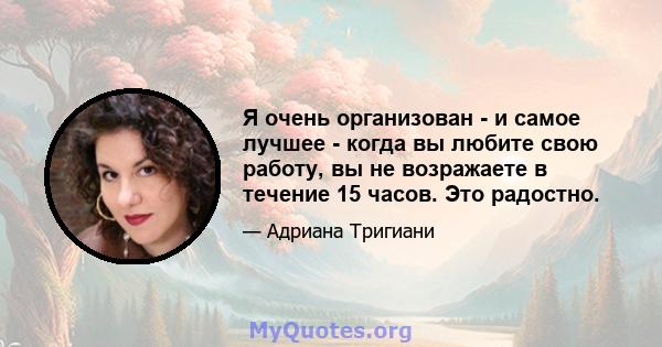 Я очень организован - и самое лучшее - когда вы любите свою работу, вы не возражаете в течение 15 часов. Это радостно.