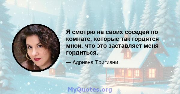 Я смотрю на своих соседей по комнате, которые так гордятся мной, что это заставляет меня гордиться.