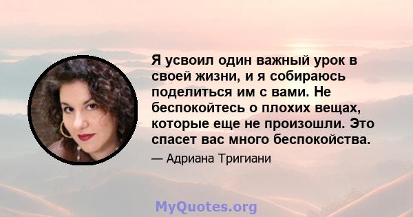 Я усвоил один важный урок в своей жизни, и я собираюсь поделиться им с вами. Не беспокойтесь о плохих вещах, которые еще не произошли. Это спасет вас много беспокойства.