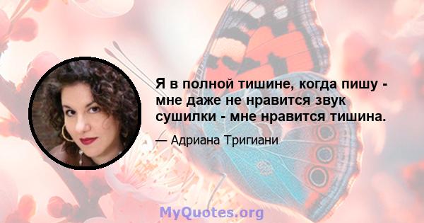 Я в полной тишине, когда пишу - мне даже не нравится звук сушилки - мне нравится тишина.