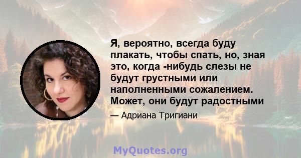 Я, вероятно, всегда буду плакать, чтобы спать, но, зная это, когда -нибудь слезы не будут грустными или наполненными сожалением. Может, они будут радостными