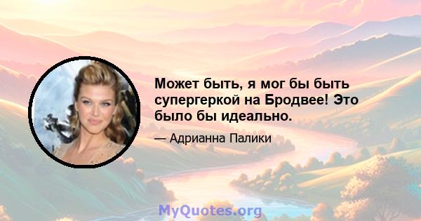 Может быть, я мог бы быть супергеркой на Бродвее! Это было бы идеально.