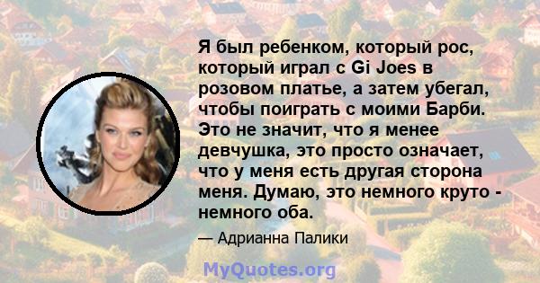 Я был ребенком, который рос, который играл с Gi Joes в розовом платье, а затем убегал, чтобы поиграть с моими Барби. Это не значит, что я менее девчушка, это просто означает, что у меня есть другая сторона меня. Думаю,