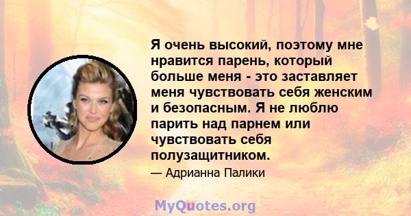 Я очень высокий, поэтому мне нравится парень, который больше меня - это заставляет меня чувствовать себя женским и безопасным. Я не люблю парить над парнем или чувствовать себя полузащитником.