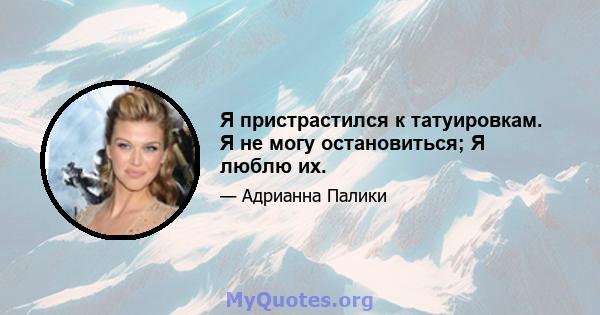 Я пристрастился к татуировкам. Я не могу остановиться; Я люблю их.