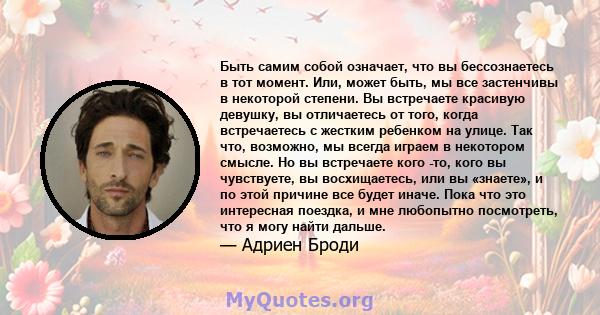 Быть самим собой означает, что вы бессознаетесь в тот момент. Или, может быть, мы все застенчивы в некоторой степени. Вы встречаете красивую девушку, вы отличаетесь от того, когда встречаетесь с жестким ребенком на