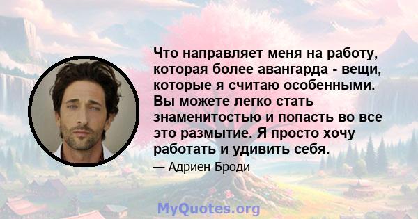 Что направляет меня на работу, которая более авангарда - вещи, которые я считаю особенными. Вы можете легко стать знаменитостью и попасть во все это размытие. Я просто хочу работать и удивить себя.