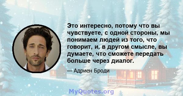 Это интересно, потому что вы чувствуете, с одной стороны, мы понимаем людей из того, что говорит, и, в другом смысле, вы думаете, что сможете передать больше через диалог.