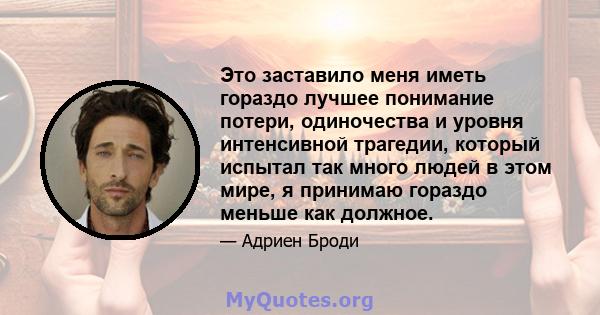 Это заставило меня иметь гораздо лучшее понимание потери, одиночества и уровня интенсивной трагедии, который испытал так много людей в этом мире, я принимаю гораздо меньше как должное.