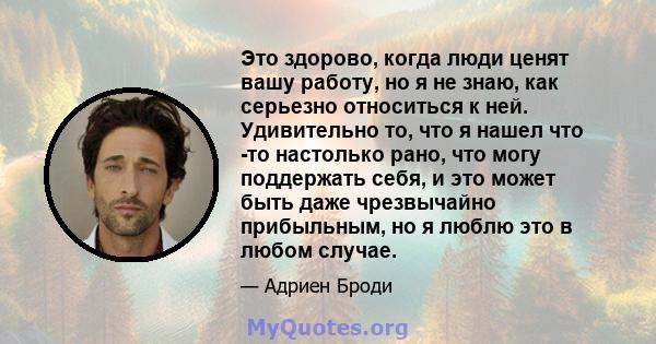 Это здорово, когда люди ценят вашу работу, но я не знаю, как серьезно относиться к ней. Удивительно то, что я нашел что -то настолько рано, что могу поддержать себя, и это может быть даже чрезвычайно прибыльным, но я