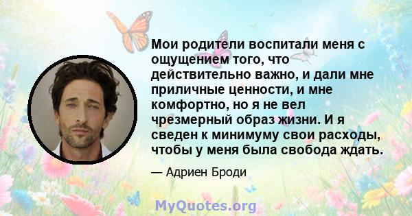 Мои родители воспитали меня с ощущением того, что действительно важно, и дали мне приличные ценности, и мне комфортно, но я не вел чрезмерный образ жизни. И я сведен к минимуму свои расходы, чтобы у меня была свобода