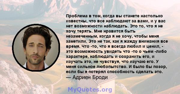 Проблема в том, когда вы станете настолько известны, что все наблюдают за вами, и у вас нет возможности наблюдать. Это то, что я не хочу терять. Мне нравится быть незамеченным, когда я не хочу, чтобы меня заметили. Это