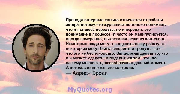 Проводя интервью сильно отличается от работы актера, потому что журналист не только понимает, что я пытаюсь передать, но и передать это понимание в процессе. И часто он манипулируется, иногда намеренно, вытаскивая вещи