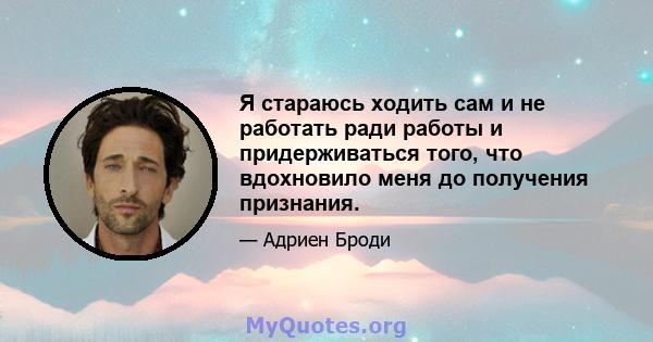 Я стараюсь ходить сам и не работать ради работы и придерживаться того, что вдохновило меня до получения признания.