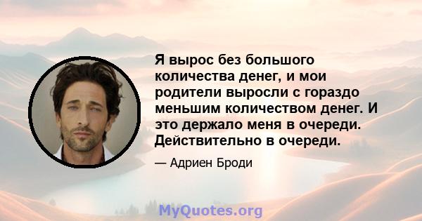 Я вырос без большого количества денег, и мои родители выросли с гораздо меньшим количеством денег. И это держало меня в очереди. Действительно в очереди.