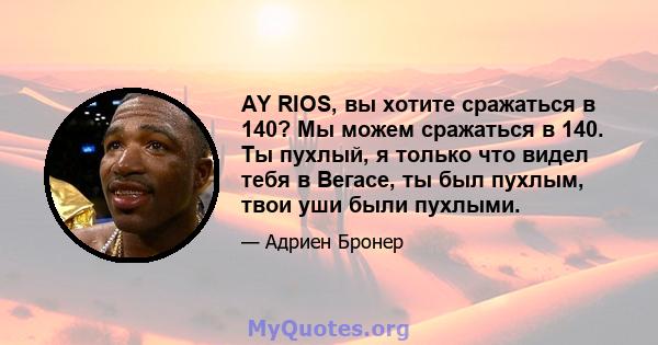 AY RIOS, вы хотите сражаться в 140? Мы можем сражаться в 140. Ты пухлый, я только что видел тебя в Вегасе, ты был пухлым, твои уши были пухлыми.