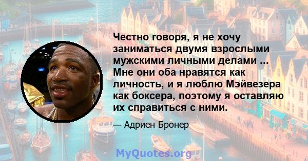 Честно говоря, я не хочу заниматься двумя взрослыми мужскими личными делами ... Мне они оба нравятся как личность, и я люблю Мэйвезера как боксера, поэтому я оставляю их справиться с ними.