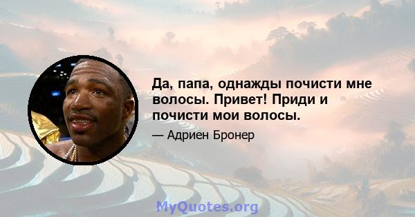 Да, папа, однажды почисти мне волосы. Привет! Приди и почисти мои волосы.