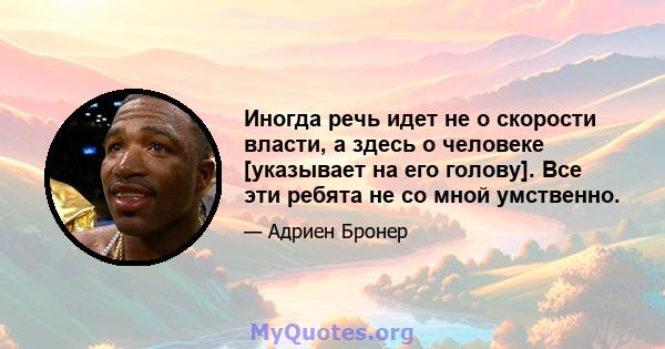 Иногда речь идет не о скорости власти, а здесь о человеке [указывает на его голову]. Все эти ребята не со мной умственно.