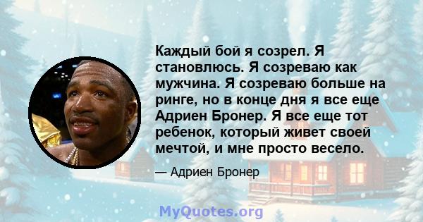 Каждый бой я созрел. Я становлюсь. Я созреваю как мужчина. Я созреваю больше на ринге, но в конце дня я все еще Адриен Бронер. Я все еще тот ребенок, который живет своей мечтой, и мне просто весело.