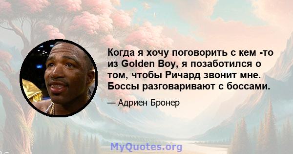 Когда я хочу поговорить с кем -то из Golden Boy, я позаботился о том, чтобы Ричард звонит мне. Боссы разговаривают с боссами.