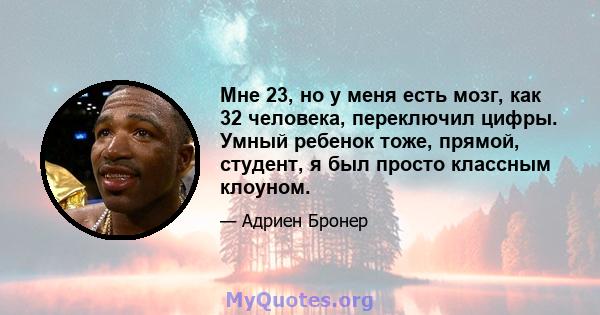 Мне 23, но у меня есть мозг, как 32 человека, переключил цифры. Умный ребенок тоже, прямой, студент, я был просто классным клоуном.