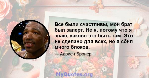 Все были счастливы, мой брат был заперт. Не я, потому что я знаю, каково это быть там. Это не сделано для всех, но я сбил много блоков.