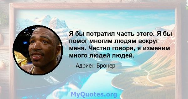 Я бы потратил часть этого. Я бы помог многим людям вокруг меня. Честно говоря, я изменим много людей людей.