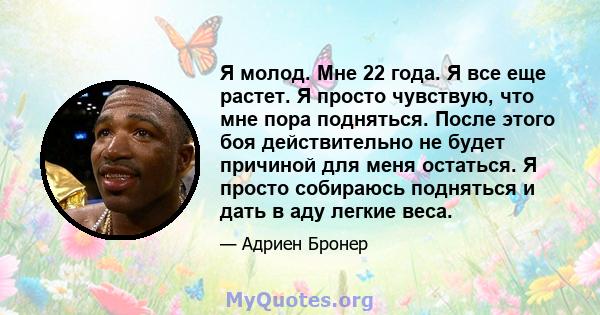 Я молод. Мне 22 года. Я все еще растет. Я просто чувствую, что мне пора подняться. После этого боя действительно не будет причиной для меня остаться. Я просто собираюсь подняться и дать в аду легкие веса.