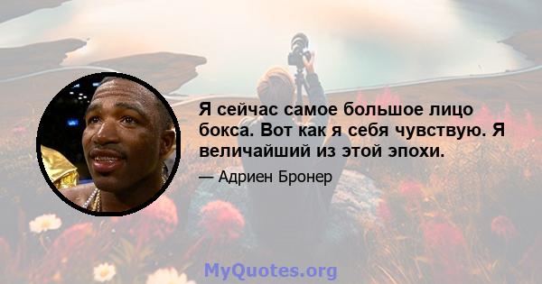 Я сейчас самое большое лицо бокса. Вот как я себя чувствую. Я величайший из этой эпохи.