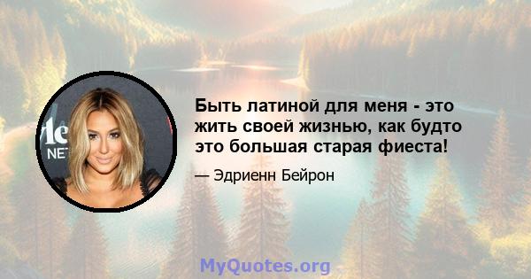 Быть латиной для меня - это жить своей жизнью, как будто это большая старая фиеста!