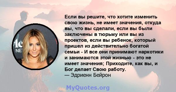 Если вы решите, что хотите изменить свою жизнь, не имеет значения, откуда вы, что вы сделали, если вы были заключены в тюрьму или вы из проектов, если вы ребенок, который пришел из действительно богатой семьи - И все