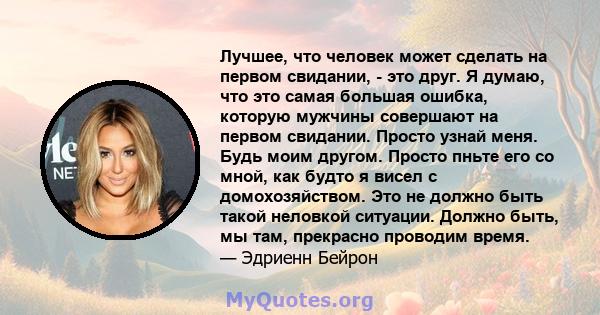 Лучшее, что человек может сделать на первом свидании, - это друг. Я думаю, что это самая большая ошибка, которую мужчины совершают на первом свидании. Просто узнай меня. Будь моим другом. Просто пньте его со мной, как