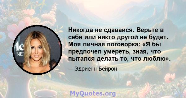 Никогда не сдавайся. Верьте в себя или никто другой не будет. Моя личная поговорка: «Я бы предпочел умереть, зная, что пытался делать то, что люблю».